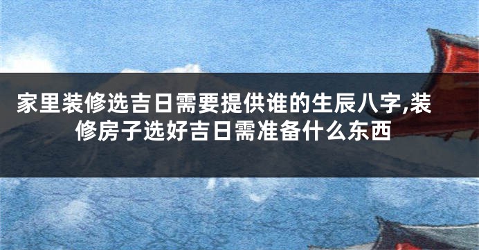 家里装修选吉日需要提供谁的生辰八字,装修房子选好吉日需准备什么东西