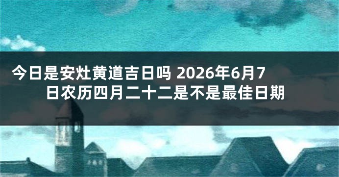 今日是安灶黄道吉日吗 2026年6月7日农历四月二十二是不是最佳日期