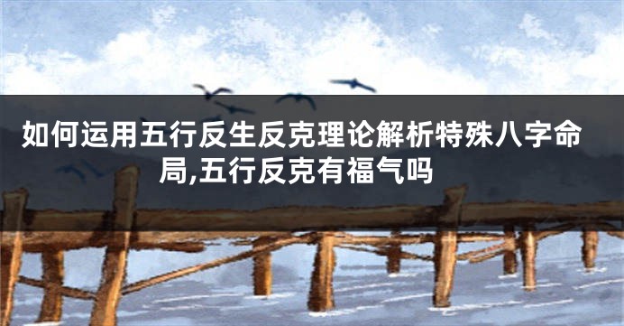 如何运用五行反生反克理论解析特殊八字命局,五行反克有福气吗