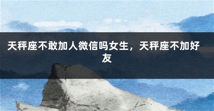 天秤座不敢加人微信吗女生，天秤座不加好友