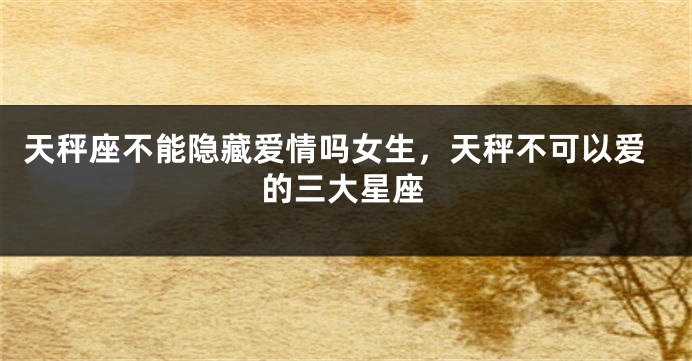 天秤座不能隐藏爱情吗女生，天秤不可以爱的三大星座