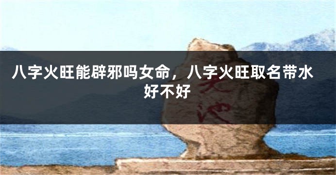 八字火旺能辟邪吗女命，八字火旺取名带水好不好
