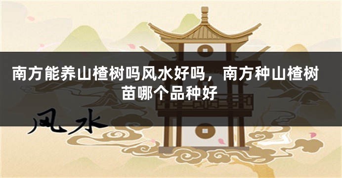 南方能养山楂树吗风水好吗，南方种山楂树苗哪个品种好