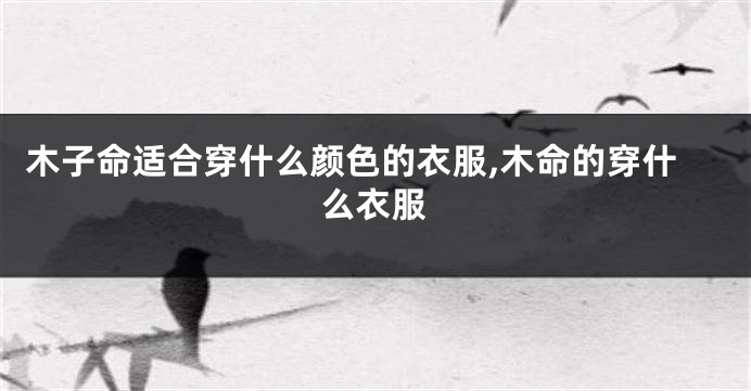 木子命适合穿什么颜色的衣服,木命的穿什么衣服