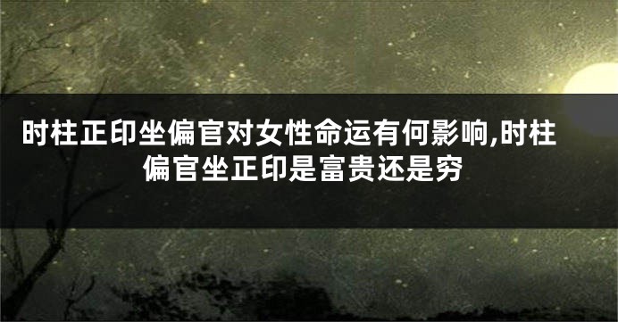 时柱正印坐偏官对女性命运有何影响,时柱偏官坐正印是富贵还是穷