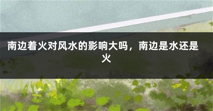 南边着火对风水的影响大吗，南边是水还是火