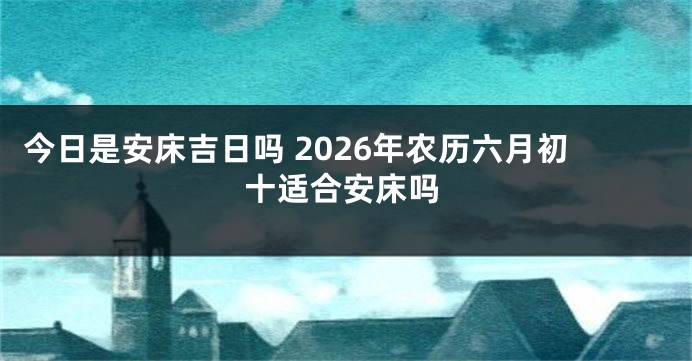 今日是安床吉日吗 2026年农历六月初十适合安床吗