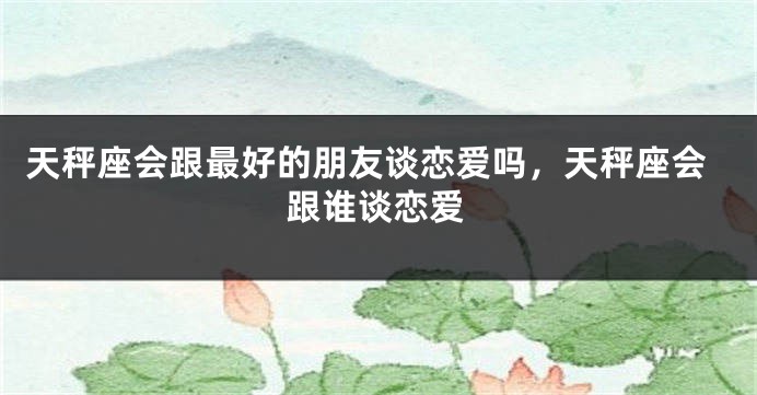 天秤座会跟最好的朋友谈恋爱吗，天秤座会跟谁谈恋爱