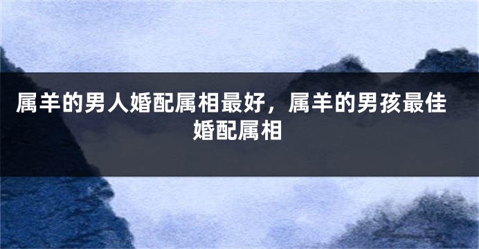 属羊的男人婚配属相最好，属羊的男孩最佳婚配属相