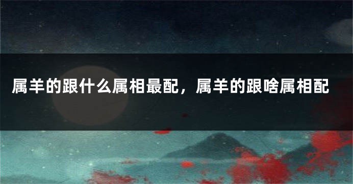 属羊的跟什么属相最配，属羊的跟啥属相配