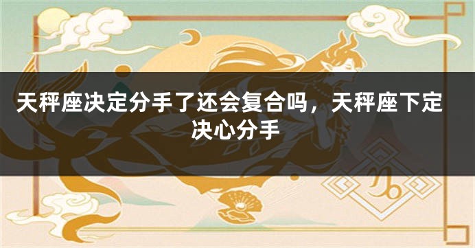 天秤座决定分手了还会复合吗，天秤座下定决心分手