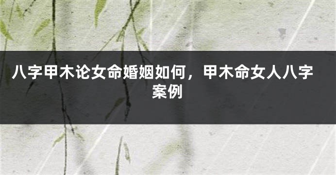 八字甲木论女命婚姻如何，甲木命女人八字案例