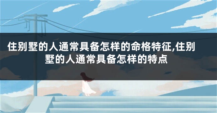 住别墅的人通常具备怎样的命格特征,住别墅的人通常具备怎样的特点