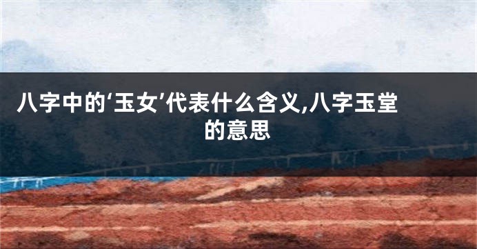 八字中的‘玉女’代表什么含义,八字玉堂的意思