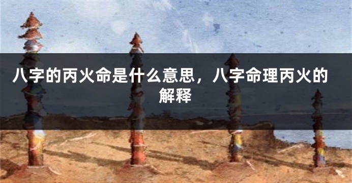 八字的丙火命是什么意思，八字命理丙火的解释