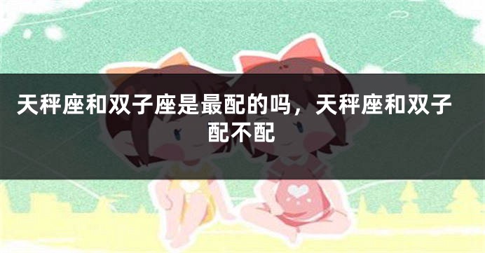 天秤座和双子座是最配的吗，天秤座和双子配不配