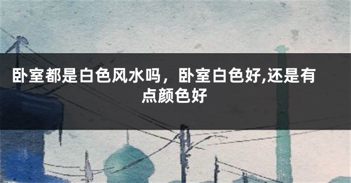 卧室都是白色风水吗,卧室白色好,还是有点颜色好