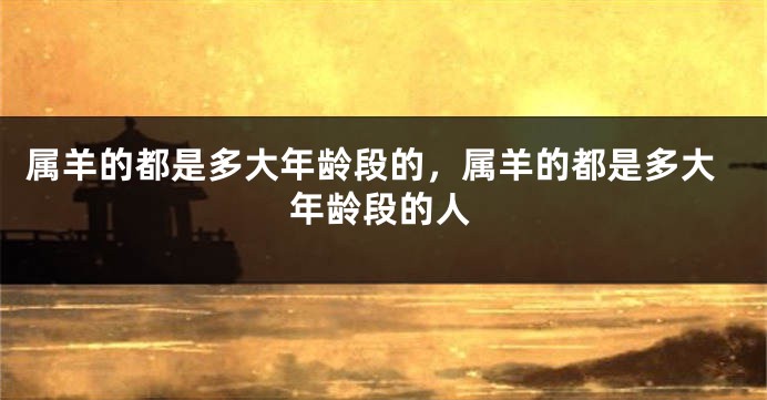 属羊的都是多大年龄段的，属羊的都是多大年龄段的人