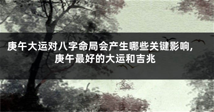 庚午大运对八字命局会产生哪些关键影响,庚午最好的大运和吉兆