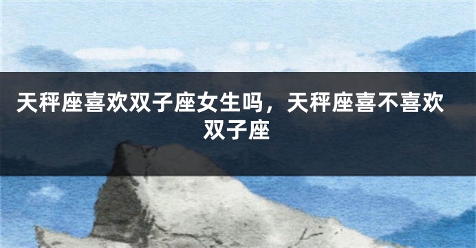 天秤座喜欢双子座女生吗，天秤座喜不喜欢双子座