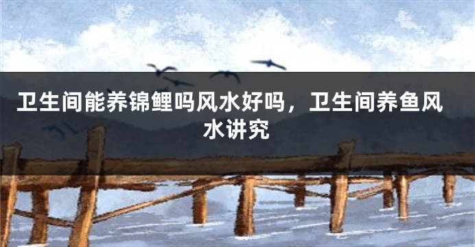 卫生间能养锦鲤吗风水好吗，卫生间养鱼风水讲究