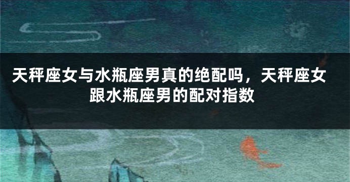 天秤座女与水瓶座男真的绝配吗,天秤座女跟水瓶座男的配对指数