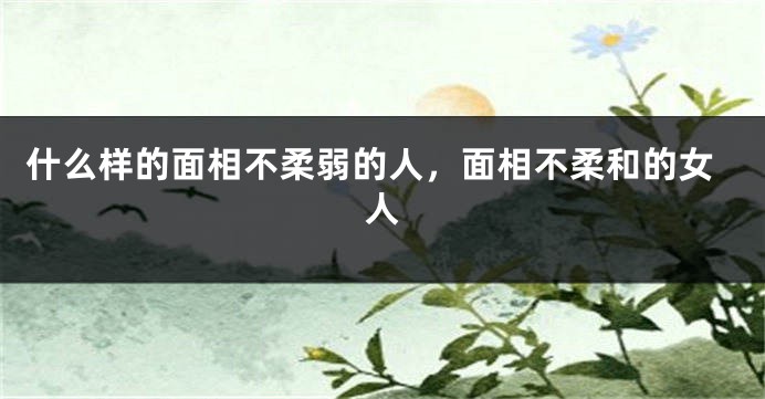 什么样的面相不柔弱的人，面相不柔和的女人
