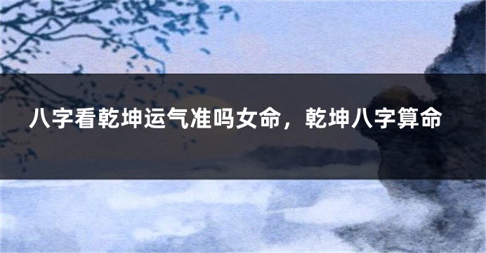 八字看乾坤运气准吗女命,乾坤八字算命