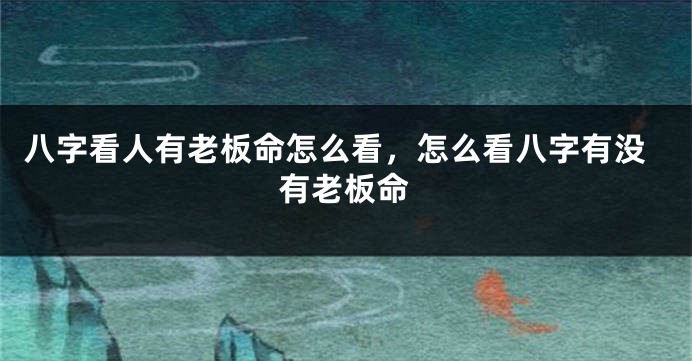 八字看人有老板命怎么看,怎么看八字有没有老板命