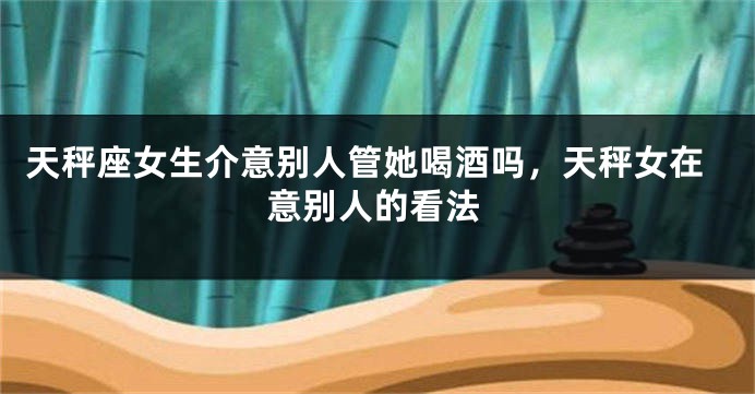 天秤座女生介意别人管她喝酒吗，天秤女在意别人的看法