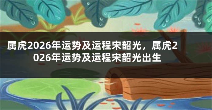 属虎2026年运势及运程宋韶光，属虎2026年运势及运程宋韶光出生