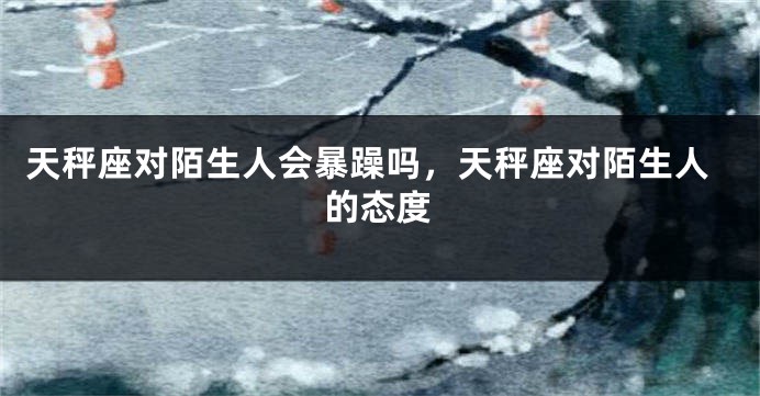 天秤座对陌生人会暴躁吗，天秤座对陌生人的态度