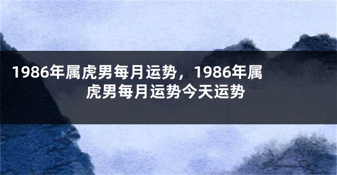 1986年属虎男每月运势，1986年属虎男每月运势今天运势