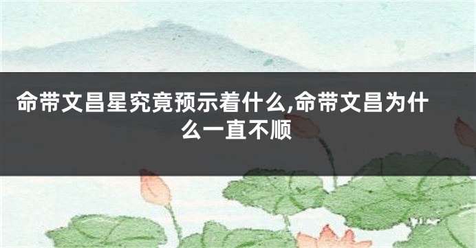 命带文昌星究竟预示着什么,命带文昌为什么一直不顺