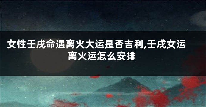 女性壬戌命遇离火大运是否吉利,壬戌女运离火运怎么安排