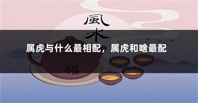属虎与什么最相配，属虎和啥最配