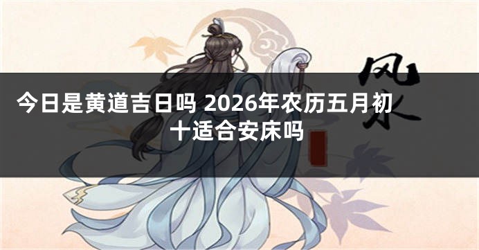 今日是黄道吉日吗 2026年农历五月初十适合安床吗