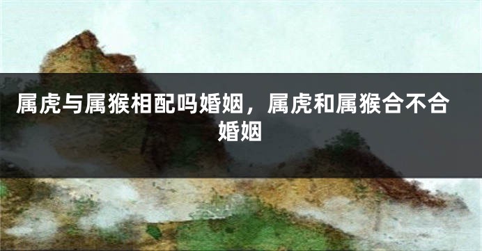 属虎与属猴相配吗婚姻，属虎和属猴合不合婚姻