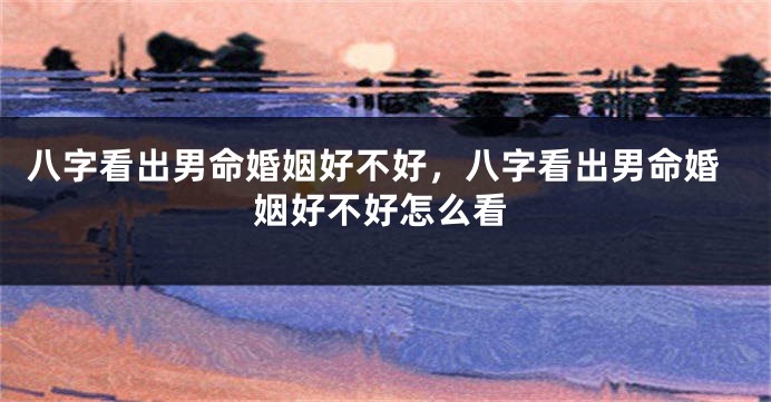 八字看出男命婚姻好不好，八字看出男命婚姻好不好怎么看