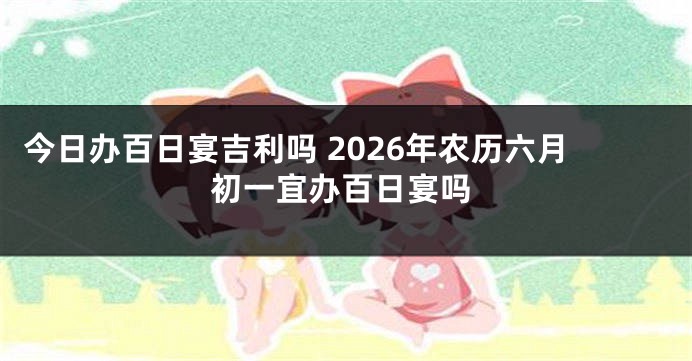 今日办百日宴吉利吗 2026年农历六月初一宜办百日宴吗