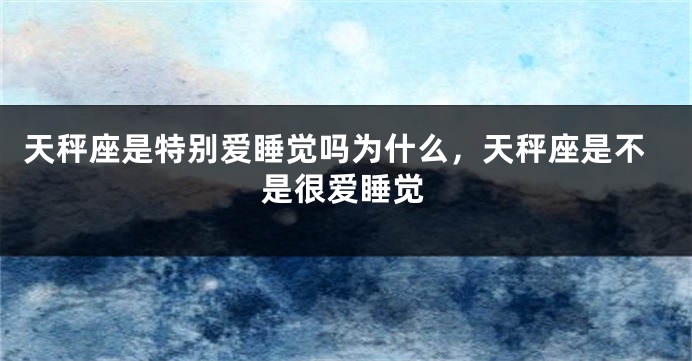 天秤座是特别爱睡觉吗为什么，天秤座是不是很爱睡觉