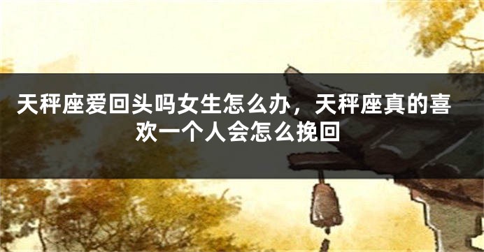 天秤座爱回头吗女生怎么办,天秤座真的喜欢一个人会怎么挽回