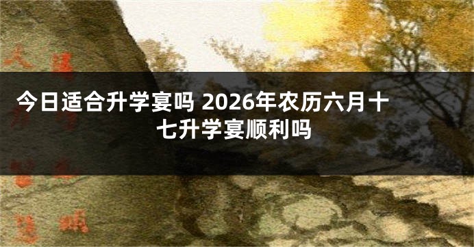 今日适合升学宴吗 2026年农历六月十七升学宴顺利吗