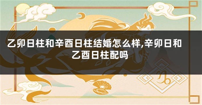 乙卯日柱和辛酉日柱结婚怎么样,辛卯日和乙酉日柱配吗