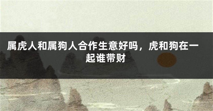 属虎人和属狗人合作生意好吗,虎和狗在一起谁带财