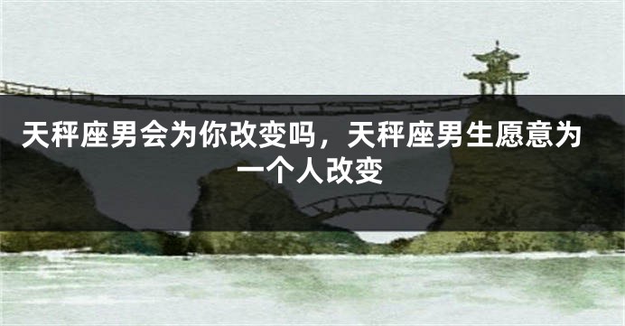 天秤座男会为你改变吗,天秤座男生愿意为一个人改变