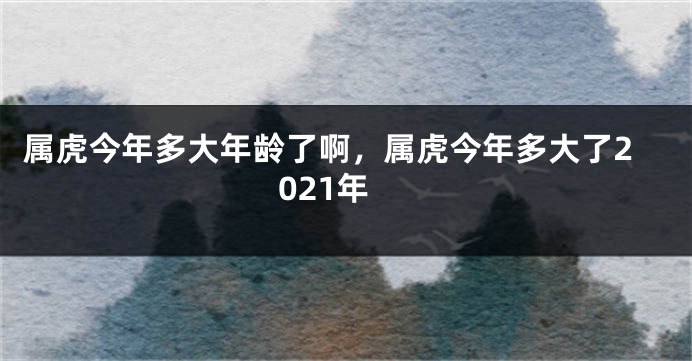 属虎今年多大年龄了啊，属虎今年多大了2021年