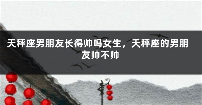 天秤座男朋友长得帅吗女生，天秤座的男朋友帅不帅