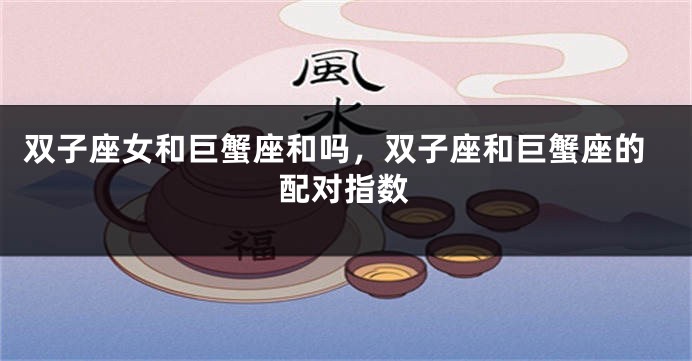 双子座女和巨蟹座和吗，双子座和巨蟹座的配对指数