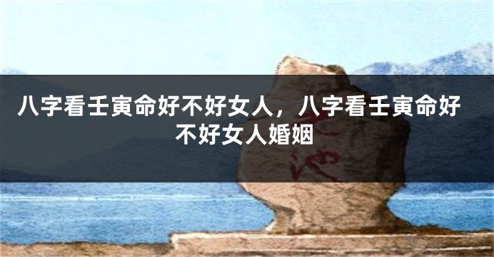 八字看壬寅命好不好女人，八字看壬寅命好不好女人婚姻